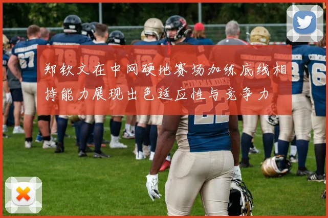 郑钦文在中网硬地赛场加练底线相持能力展现出色适应性与竞争力